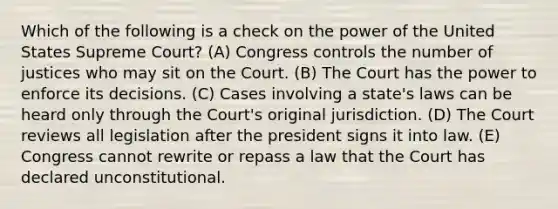 Which of the following is a check on the power of the United States Supreme Court? (A) Congress controls the number of justices who may sit on the Court. (B) The Court has the power to enforce its decisions. (C) Cases involving a state's laws can be heard only through the Court's original jurisdiction. (D) The Court reviews all legislation after the president signs it into law. (E) Congress cannot rewrite or repass a law that the Court has declared unconstitutional.