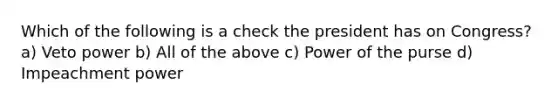 Which of the following is a check the president has on Congress? a) Veto power b) All of the above c) Power of the purse d) Impeachment power