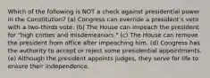 Which of the following is NOT a check against presidential power in the Constitution? (a) Congress can override a president's veto with a two-thirds vote. (b) The House can impeach the president for "high crimes and misdemeanors." (c) The House can remove the president from office after impeaching him. (d) Congress has the authority to accept or reject some presidential appointments. (e) Although the president appoints judges, they serve for life to ensure their independence.