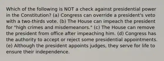 Which of the following is NOT a check against presidential power in the Constitution? (a) Congress can override a president's veto with a two-thirds vote. (b) The House can impeach the president for "high crimes and misdemeanors." (c) The House can remove the president from office after impeaching him. (d) Congress has the authority to accept or reject some presidential appointments. (e) Although the president appoints judges, they serve for life to ensure their independence.