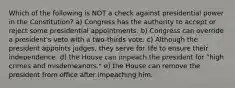 Which of the following is NOT a check against presidential power in the Constitution? a) Congress has the authority to accept or reject some presidential appointments. b) Congress can override a president's veto with a two-thirds vote. c) Although the president appoints judges, they serve for life to ensure their independence. d) the House can impeach the president for "high crimes and misdemeanors." e) the House can remove the president from office after impeaching him.