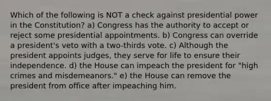 Which of the following is NOT a check against presidential power in the Constitution? a) Congress has the authority to accept or reject some presidential appointments. b) Congress can override a president's veto with a two-thirds vote. c) Although the president appoints judges, they serve for life to ensure their independence. d) the House can impeach the president for "high crimes and misdemeanors." e) the House can remove the president from office after impeaching him.