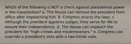 Which of the following is NOT a check against presidential power in the Constitution? a. The House can remove the president from office after impeaching him. b. Congress enacts the laws. c. Although the president appoints judges, they serve for life to ensure their independence. d. The House can impeach the president for "high crimes and misdemeanors." e. Congress can override a president's veto with a two-thirds vote.