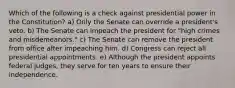 Which of the following is a check against presidential power in the Constitution? a) Only the Senate can override a president's veto. b) The Senate can impeach the president for "high crimes and misdemeanors." c) The Senate can remove the president from office after impeaching him. d) Congress can reject all presidential appointments. e) Although the president appoints federal judges, they serve for ten years to ensure their independence.