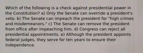 Which of the following is a check against presidential power in the Constitution? a) Only the Senate can override a president's veto. b) The Senate can impeach the president for "high crimes and misdemeanors." c) The Senate can remove the president from office after impeaching him. d) Congress can reject all presidential appointments. e) Although the president appoints federal judges, they serve for ten years to ensure their independence.