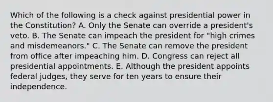 Which of the following is a check against presidential power in the Constitution? A. Only the Senate can override a president's veto. B. The Senate can impeach the president for "high crimes and misdemeanors." C. The Senate can remove the president from office after impeaching him. D. Congress can reject all presidential appointments. E. Although the president appoints federal judges, they serve for ten years to ensure their independence.