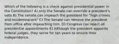 Which of the following is a check against presidential power in the Constitution? A) only the Senate can override a president's veto B) The senate can impeach the president for "high crimes and misdemeanors" C) The Senate can remove the president from office after impeaching him. D) Congress can reject all presidential appointments E) Although the president appoints federal judges, they serve for ten years to ensure their independence.