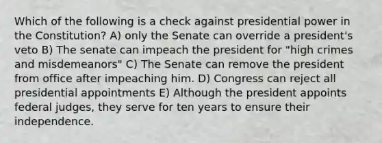 Which of the following is a check against presidential power in the Constitution? A) only the Senate can override a president's veto B) The senate can impeach the president for "high crimes and misdemeanors" C) The Senate can remove the president from office after impeaching him. D) Congress can reject all presidential appointments E) Although the president appoints federal judges, they serve for ten years to ensure their independence.