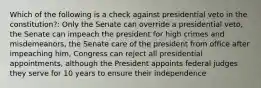 Which of the following is a check against presidential veto in the constitution?: Only the Senate can override a presidential veto, the Senate can impeach the president for high crimes and misdemeanors, the Senate care of the president from office after impeaching him, Congress can reject all presidential appointments, although the President appoints federal judges they serve for 10 years to ensure their independence