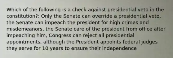 Which of the following is a check against presidential veto in the constitution?: Only the Senate can override a presidential veto, the Senate can impeach the president for high crimes and misdemeanors, the Senate care of the president from office after impeaching him, Congress can reject all presidential appointments, although the President appoints federal judges they serve for 10 years to ensure their independence