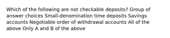 Which of the following are not checkable deposits? Group of answer choices Small-denomination time deposits Savings accounts Negotiable order of withdrawal accounts All of the above Only A and B of the above