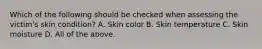 Which of the following should be checked when assessing the victim's skin condition? A. Skin color B. Skin temperature C. Skin moisture D. All of the above.