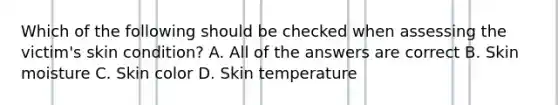 Which of the following should be checked when assessing the victim's skin condition? A. All of the answers are correct B. Skin moisture C. Skin color D. Skin temperature