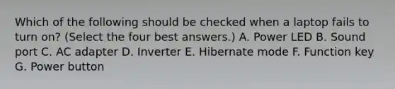 Which of the following should be checked when a laptop fails to turn on? (Select the four best answers.) A. Power LED B. Sound port C. AC adapter D. Inverter E. Hibernate mode F. Function key G. Power button