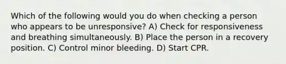 Which of the following would you do when checking a person who appears to be unresponsive? A) Check for responsiveness and breathing simultaneously. B) Place the person in a recovery position. C) Control minor bleeding. D) Start CPR.