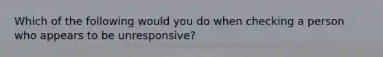 Which of the following would you do when checking a person who appears to be unresponsive?