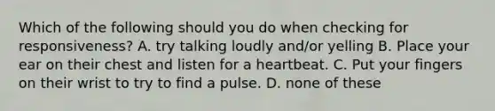 Which of the following should you do when checking for responsiveness? A. try talking loudly and/or yelling B. Place your ear on their chest and listen for a heartbeat. C. Put your fingers on their wrist to try to find a pulse. D. none of these