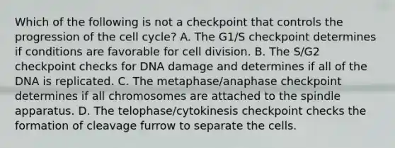 Which of the following is not a checkpoint that controls the progression of the <a href='https://www.questionai.com/knowledge/keQNMM7c75-cell-cycle' class='anchor-knowledge'>cell cycle</a>? A. The G1/S checkpoint determines if conditions are favorable for <a href='https://www.questionai.com/knowledge/kjHVAH8Me4-cell-division' class='anchor-knowledge'>cell division</a>. B. The S/G2 checkpoint checks for DNA damage and determines if all of the DNA is replicated. C. The metaphase/anaphase checkpoint determines if all chromosomes are attached to the spindle apparatus. D. The telophase/cytokinesis checkpoint checks the formation of cleavage furrow to separate the cells.