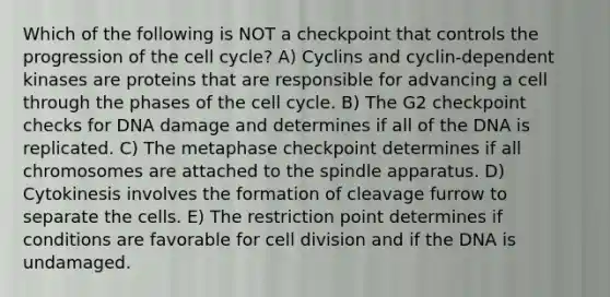 Which of the following is NOT a checkpoint that controls the progression of the cell cycle? A) Cyclins and cyclin-dependent kinases are proteins that are responsible for advancing a cell through the phases of the cell cycle. B) The G2 checkpoint checks for DNA damage and determines if all of the DNA is replicated. C) The metaphase checkpoint determines if all chromosomes are attached to the spindle apparatus. D) Cytokinesis involves the formation of cleavage furrow to separate the cells. E) The restriction point determines if conditions are favorable for cell division and if the DNA is undamaged.