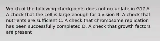 Which of the following checkpoints does not occur late in G1? A. A check that the cell is large enough for division B. A check that nutrients are sufficient C. A check that chromosome replication has been successfully completed D. A check that growth factors are present