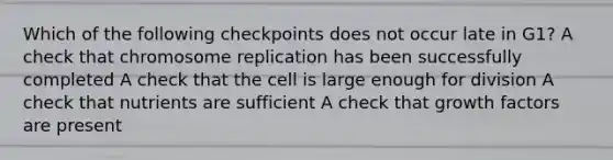 Which of the following checkpoints does not occur late in G1? A check that chromosome replication has been successfully completed A check that the cell is large enough for division A check that nutrients are sufficient A check that growth factors are present