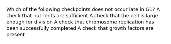 Which of the following checkpoints does not occur late in G1? A check that nutrients are sufficient A check that the cell is large enough for division A check that chromosome replication has been successfully completed A check that growth factors are present