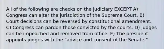 All of the following are checks on the judiciary EXCEPT A) Congress can alter the jurisdiction of the Supreme Court. B) Court decisions can be reversed by constitutional amendment. C) Congress can pardon those convicted by the courts. D) Judges can be impeached and removed from office. E) The president appoints judges with the "advice and consent of the Senate."