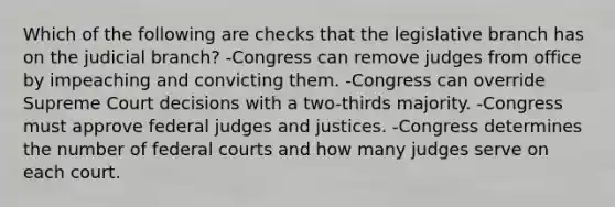 Which of the following are checks that the legislative branch has on the judicial branch? -Congress can remove judges from office by impeaching and convicting them. -Congress can override Supreme Court decisions with a two-thirds majority. -Congress must approve federal judges and justices. -Congress determines the number of federal courts and how many judges serve on each court.