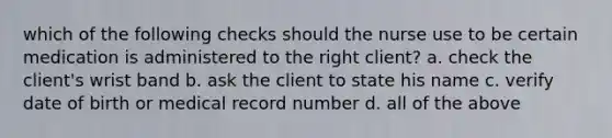 which of the following checks should the nurse use to be certain medication is administered to the right client? a. check the client's wrist band b. ask the client to state his name c. verify date of birth or medical record number d. all of the above