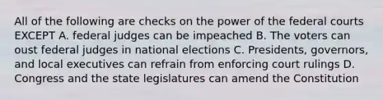 All of the following are checks on the power of the federal courts EXCEPT A. federal judges can be impeached B. The voters can oust federal judges in national elections C. Presidents, governors, and local executives can refrain from enforcing court rulings D. Congress and the state legislatures can amend the Constitution