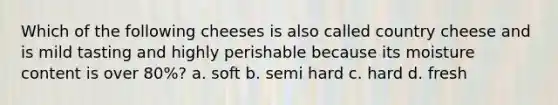 Which of the following cheeses is also called country cheese and is mild tasting and highly perishable because its moisture content is over 80%? a. soft b. semi hard c. hard d. fresh