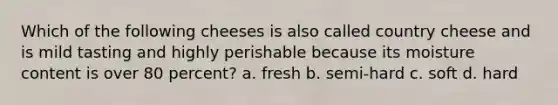 Which of the following cheeses is also called country cheese and is mild tasting and highly perishable because its moisture content is over 80 percent? a. fresh b. semi-hard c. soft d. hard