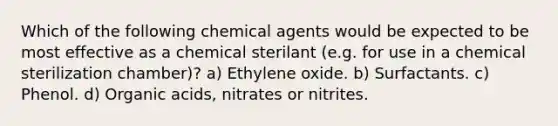 Which of the following chemical agents would be expected to be most effective as a chemical sterilant (e.g. for use in a chemical sterilization chamber)? a) Ethylene oxide. b) Surfactants. c) Phenol. d) Organic acids, nitrates or nitrites.