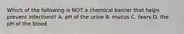 Which of the following is NOT a chemical barrier that helps prevent infections? A. pH of the urine B. mucus C. tears D. the pH of the blood