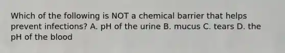 Which of the following is NOT a chemical barrier that helps prevent infections? A. pH of the urine B. mucus C. tears D. the pH of the blood