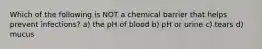 Which of the following is NOT a chemical barrier that helps prevent infections? a) the pH of blood b) pH or urine c) tears d) mucus