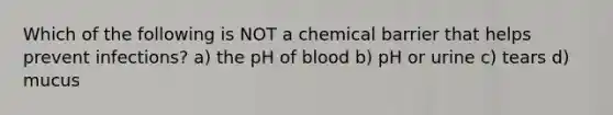 Which of the following is NOT a chemical barrier that helps prevent infections? a) the pH of blood b) pH or urine c) tears d) mucus