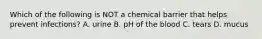 Which of the following is NOT a chemical barrier that helps prevent infections? A. urine B. pH of the blood C. tears D. mucus