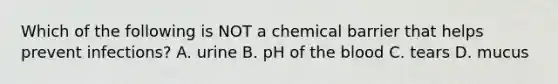 Which of the following is NOT a chemical barrier that helps prevent infections? A. urine B. pH of the blood C. tears D. mucus