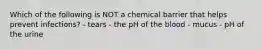 Which of the following is NOT a chemical barrier that helps prevent infections? - tears - the pH of the blood - mucus - pH of the urine