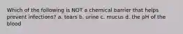 Which of the following is NOT a chemical barrier that helps prevent infections? a. tears b. urine c. mucus d. the pH of the blood