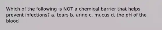 Which of the following is NOT a chemical barrier that helps prevent infections? a. tears b. urine c. mucus d. the pH of the blood