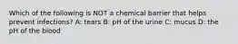 Which of the following is NOT a chemical barrier that helps prevent infections? A: tears B: pH of the urine C: mucus D: the pH of the blood