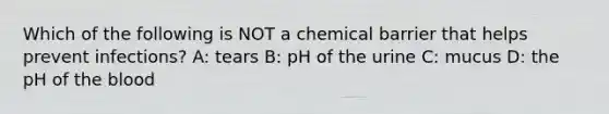 Which of the following is NOT a chemical barrier that helps prevent infections? A: tears B: pH of the urine C: mucus D: the pH of the blood