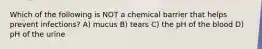 Which of the following is NOT a chemical barrier that helps prevent infections? A) mucus B) tears C) the pH of the blood D) pH of the urine