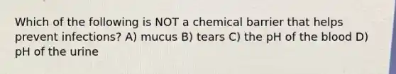 Which of the following is NOT a chemical barrier that helps prevent infections? A) mucus B) tears C) the pH of the blood D) pH of the urine