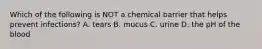 Which of the following is NOT a chemical barrier that helps prevent infections? A. tears B. mucus C. urine D. the pH of the blood