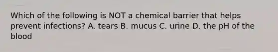 Which of the following is NOT a chemical barrier that helps prevent infections? A. tears B. mucus C. urine D. the pH of the blood