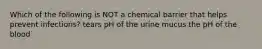 Which of the following is NOT a chemical barrier that helps prevent infections? tears pH of the urine mucus the pH of the blood