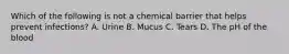 Which of the following is not a chemical barrier that helps prevent infections? A. Urine B. Mucus C. Tears D. The pH of the blood